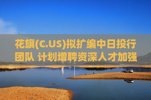 花旗(C.US)拟扩编中日投行团队 计划增聘资深人才加强跨境并购业务