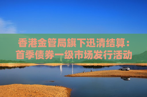 香港金管局旗下迅清结算：首季债券一级市场发行活动强劲增长