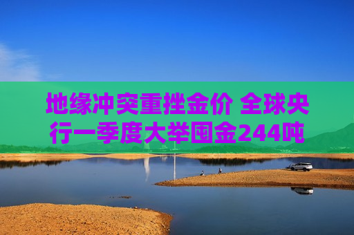 地缘冲突重挫金价 全球央行一季度大举囤金244吨