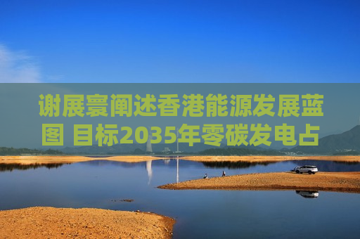 谢展寰阐述香港能源发展蓝图 目标2035年零碳发电占比升至六成以上