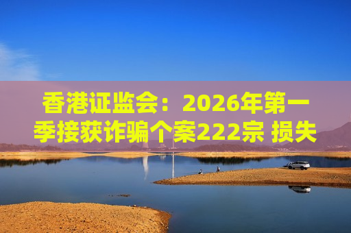 香港证监会：2026年第一季接获诈骗个案222宗 损失最严重涉案逾2000万港元