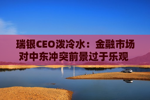 瑞银CEO泼冷水：金融市场对中东冲突前景过于乐观 V型反弹剧本未必重演