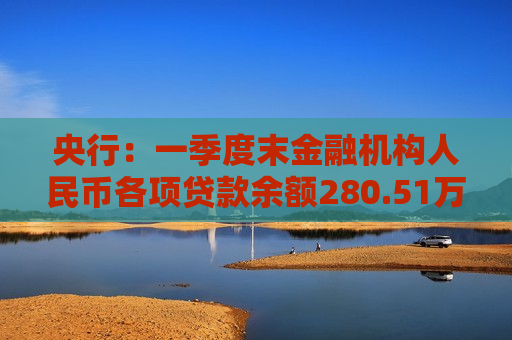 央行：一季度末金融机构人民币各项贷款余额280.51万亿元 同比增长5.7%