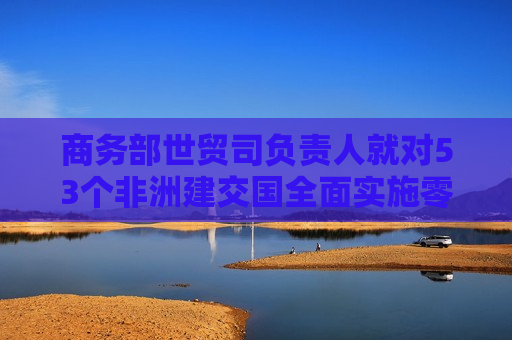 商务部世贸司负责人就对53个非洲建交国全面实施零关税举措生效答记者问