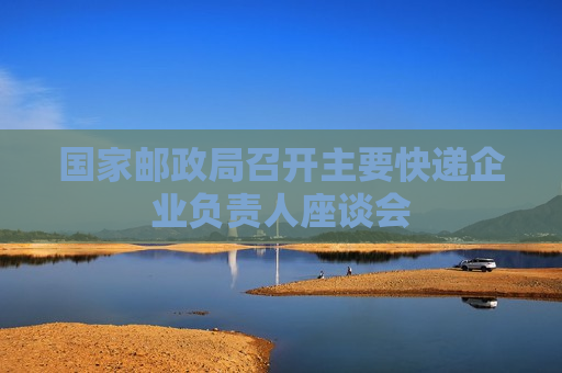 国家邮政局召开主要快递企业负责人座谈会
