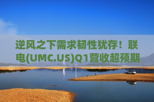 逆风之下需求韧性犹存！联电(UMC.US)Q1营收超预期 下半年将调涨晶圆价格