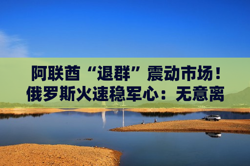 阿联酋“退群”震动市场！俄罗斯火速稳军心：无意离开欧佩克+