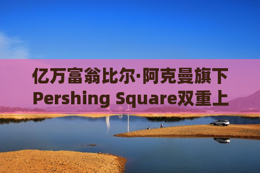 亿万富翁比尔·阿克曼旗下Pershing Square双重上市落地 募资50亿美元后仍面临市场考验