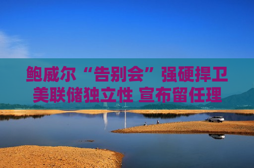 鲍威尔“告别会”强硬捍卫美联储独立性 宣布留任理事会并淡化“影子主席”担忧