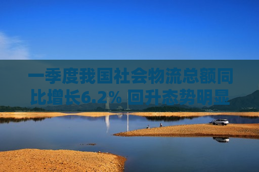 一季度我国社会物流总额同比增长6.2% 回升态势明显