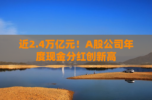 近2.4万亿元！A股公司年度现金分红创新高