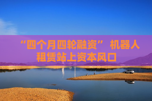“四个月四轮融资” 机器人租赁站上资本风口