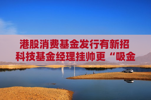 港股消费基金发行有新招 科技基金经理挂帅更“吸金”