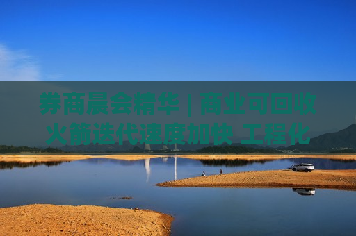 券商晨会精华 | 商业可回收火箭迭代速度加快 工程化体系逐渐完善