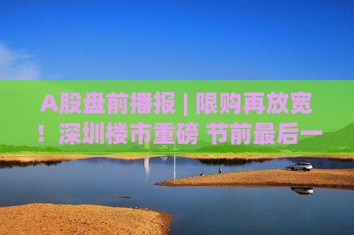 A股盘前播报 | 限购再放宽！深圳楼市重磅 节前最后一日！红包行情能否延续？