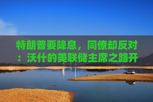 特朗普要降息，同僚却反对：沃什的美联储主席之路开局即地狱模式