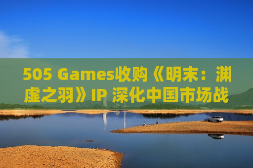 505 Games收购《明末：渊虚之羽》IP 深化中国市场战略布局
