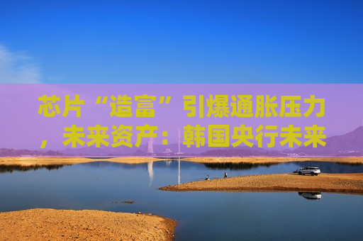芯片“造富”引爆通胀压力，未来资产：韩国央行未来一年至少加息三次，10年期国债收益率料破4%