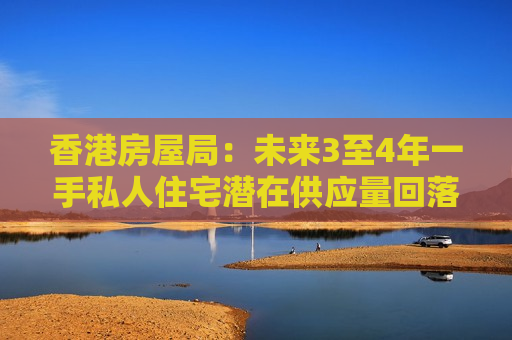 香港房屋局：未来3至4年一手私人住宅潜在供应量回落至10.1万伙 为近三个季度以来低位