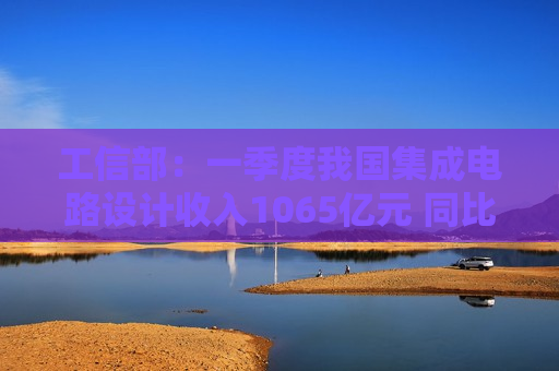 工信部：一季度我国集成电路设计收入1065亿元 同比增长14.0%
