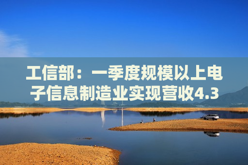 工信部：一季度规模以上电子信息制造业实现营收4.31万亿元 同比增长14.8%