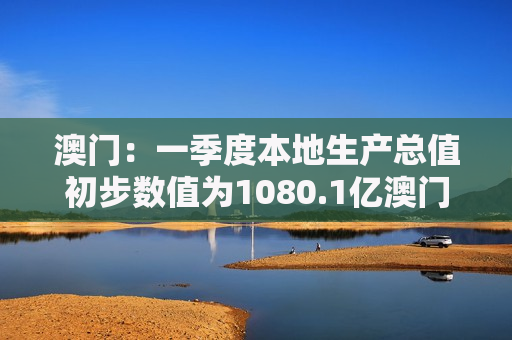 澳门：一季度本地生产总值初步数值为1080.1亿澳门元 同比实质增长7.1%