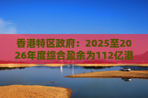 香港特区政府：2025至2026年度综合盈余为112亿港元