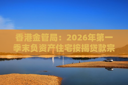 香港金管局：2026年第一季末负资产住宅按揭贷款宗数为11424宗 环比降46.4%
