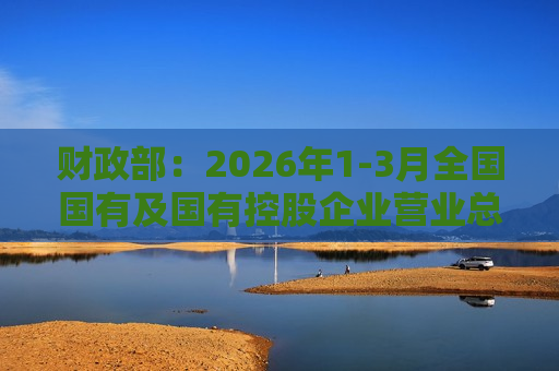 财政部：2026年1-3月全国国有及国有控股企业营业总收入同比下降0.4% 利润总额同比下降5.1%