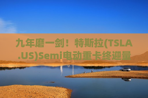 九年磨一剑！特斯拉(TSLA.US)Semi电动重卡终迎量产 或赶上市场需求爆发期
