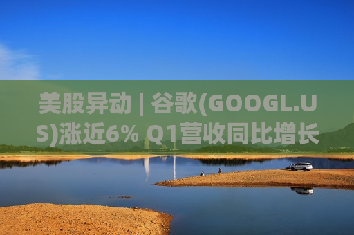 美股异动 | 谷歌(GOOGL.US)涨近6% Q1营收同比增长22% 谷歌云业务增长63%