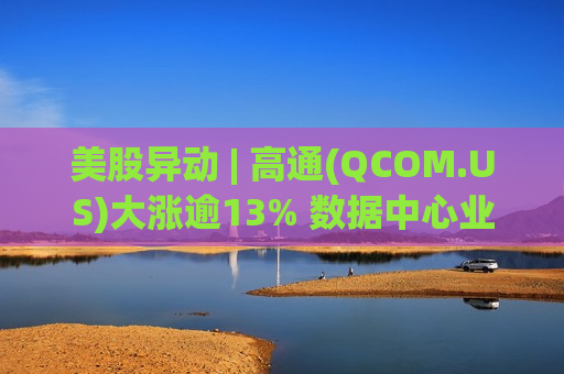 美股异动 | 高通(QCOM.US)大涨逾13% 数据中心业务取得突破