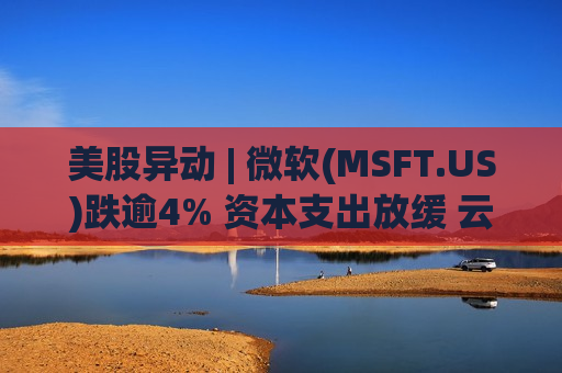 美股异动 | 微软(MSFT.US)跌逾4% 资本支出放缓 云业务竞争激烈