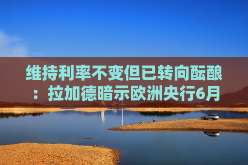 维持利率不变但已转向酝酿：拉加德暗示欧洲央行6月或考虑加息