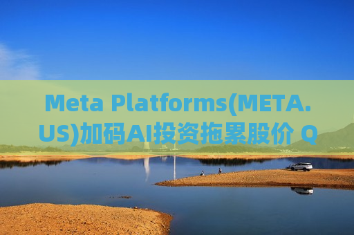 Meta Platforms(META.US)加码AI投资拖累股价 Q1业绩强劲难掩回报不确定性 遭小摩下调评级至“持有”