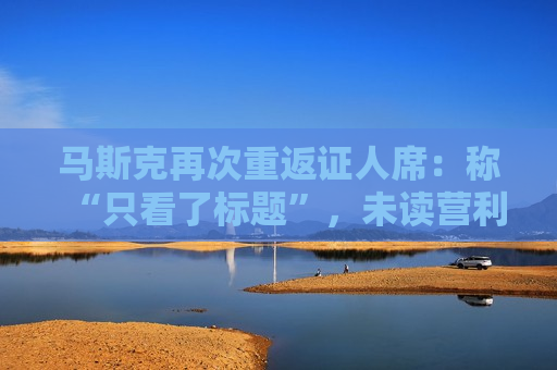 马斯克再次重返证人席：称“只看了标题”，未读营利转型细则