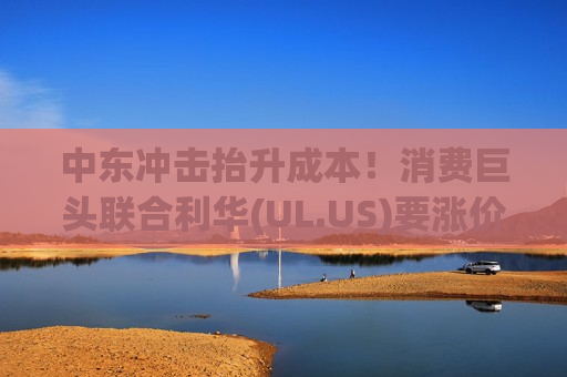 中东冲击抬升成本！消费巨头联合利华(UL.US)要涨价了