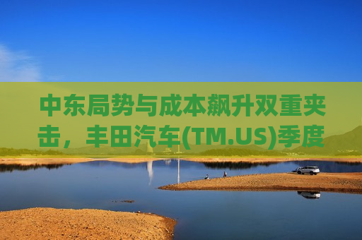 中东局势与成本飙升双重夹击，丰田汽车(TM.US)季度利润或面临“四连降”