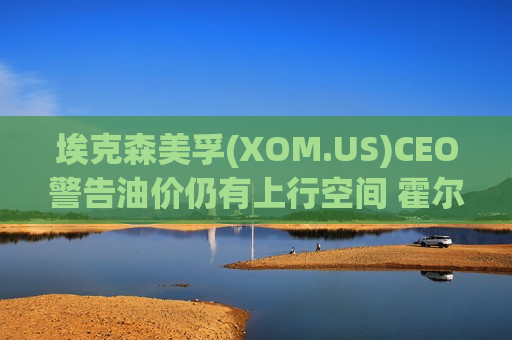 埃克森美孚(XOM.US)CEO警告油价仍有上行空间 霍尔木兹海峡关闭冲击尚未完全显现