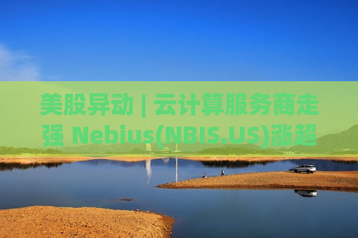 美股异动 | 云计算服务商走强 Nebius(NBIS.US)涨超10%