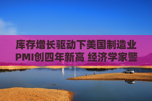库存增长驱动下美国制造业PMI创四年新高 经济学家警告前景不容乐观
