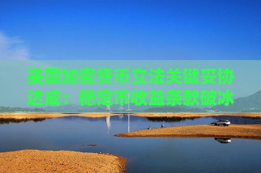 美国加密货币立法关键妥协达成：稳定币收益条款破冰 《清晰法案》即将提速