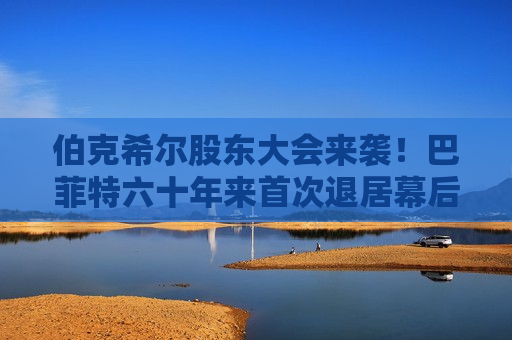 伯克希尔股东大会来袭！巴菲特六十年来首次退居幕后，“新王”首秀看什么？