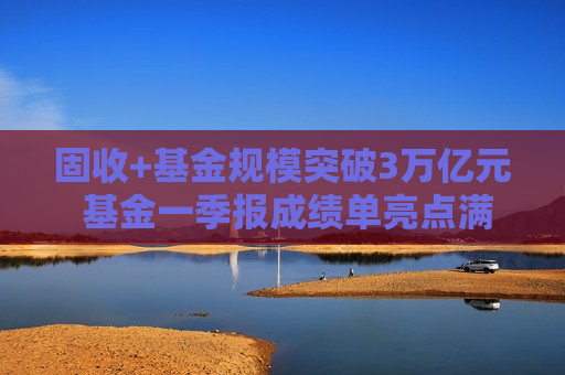 固收+基金规模突破3万亿元 基金一季报成绩单亮点满满