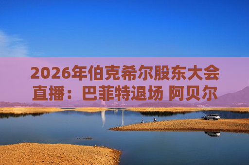 2026年伯克希尔股东大会直播：巴菲特退场 阿贝尔首次“主C”