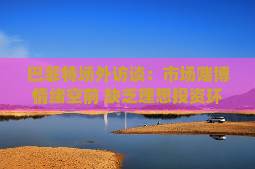 巴菲特场外访谈：市场赌博情绪空前 缺乏理想投资环境 等待没人接电话时 鲍威尔在更安心(附全文)