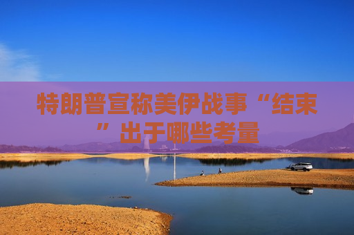 特朗普宣称美伊战事“结束”出于哪些考量