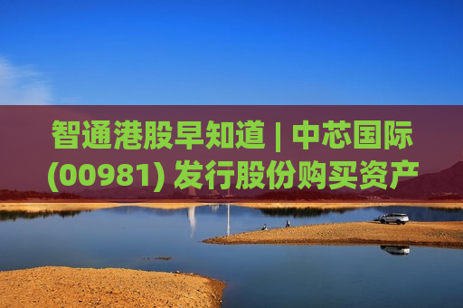 智通港股早知道 | 中芯国际(00981) 发行股份购买资产事项将于5月11日上会 特朗普称美国将疏导霍尔木兹被困船只