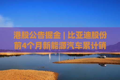 港股公告掘金 | 比亚迪股份前4个月新能源汽车累计销量约102.16万辆
