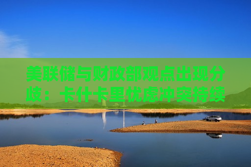 美联储与财政部观点出现分歧：卡什卡里忧虑冲突持续推升通胀，贝森特则看好战后油价马上回落